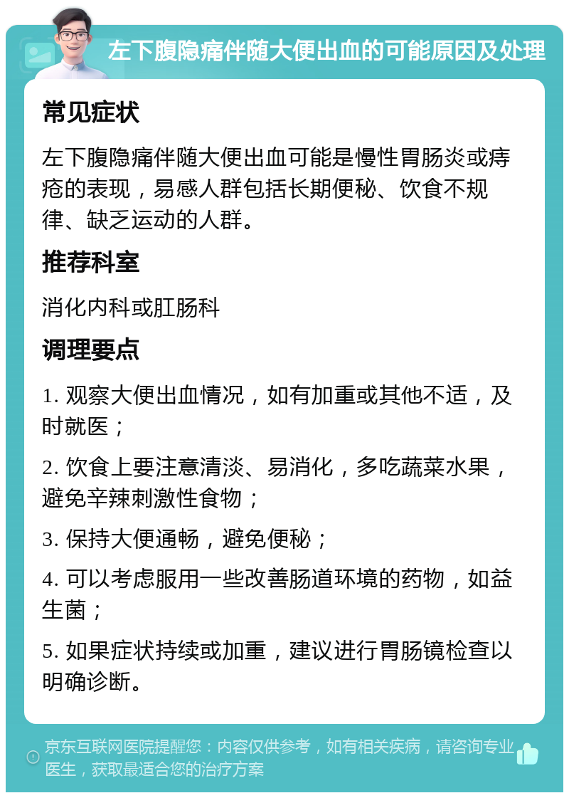 左下腹隐痛伴随大便出血的可能原因及处理 常见症状 左下腹隐痛伴随大便出血可能是慢性胃肠炎或痔疮的表现，易感人群包括长期便秘、饮食不规律、缺乏运动的人群。 推荐科室 消化内科或肛肠科 调理要点 1. 观察大便出血情况，如有加重或其他不适，及时就医； 2. 饮食上要注意清淡、易消化，多吃蔬菜水果，避免辛辣刺激性食物； 3. 保持大便通畅，避免便秘； 4. 可以考虑服用一些改善肠道环境的药物，如益生菌； 5. 如果症状持续或加重，建议进行胃肠镜检查以明确诊断。