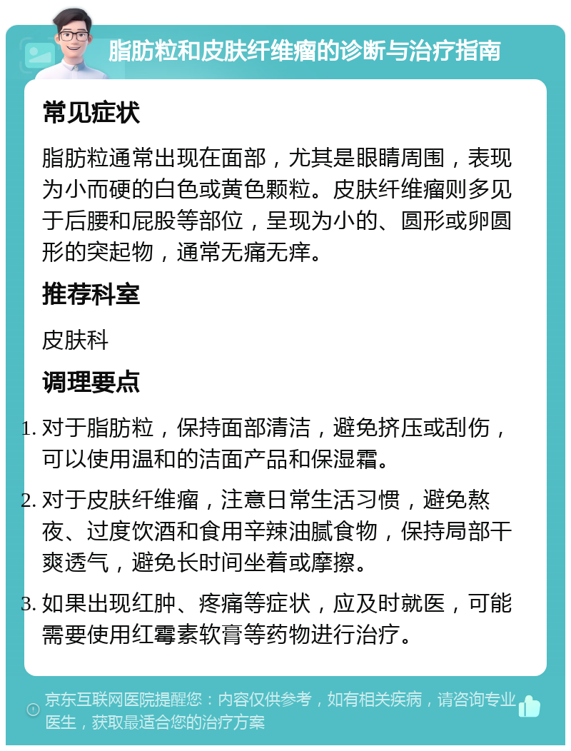 脂肪粒和皮肤纤维瘤的诊断与治疗指南 常见症状 脂肪粒通常出现在面部，尤其是眼睛周围，表现为小而硬的白色或黄色颗粒。皮肤纤维瘤则多见于后腰和屁股等部位，呈现为小的、圆形或卵圆形的突起物，通常无痛无痒。 推荐科室 皮肤科 调理要点 对于脂肪粒，保持面部清洁，避免挤压或刮伤，可以使用温和的洁面产品和保湿霜。 对于皮肤纤维瘤，注意日常生活习惯，避免熬夜、过度饮酒和食用辛辣油腻食物，保持局部干爽透气，避免长时间坐着或摩擦。 如果出现红肿、疼痛等症状，应及时就医，可能需要使用红霉素软膏等药物进行治疗。