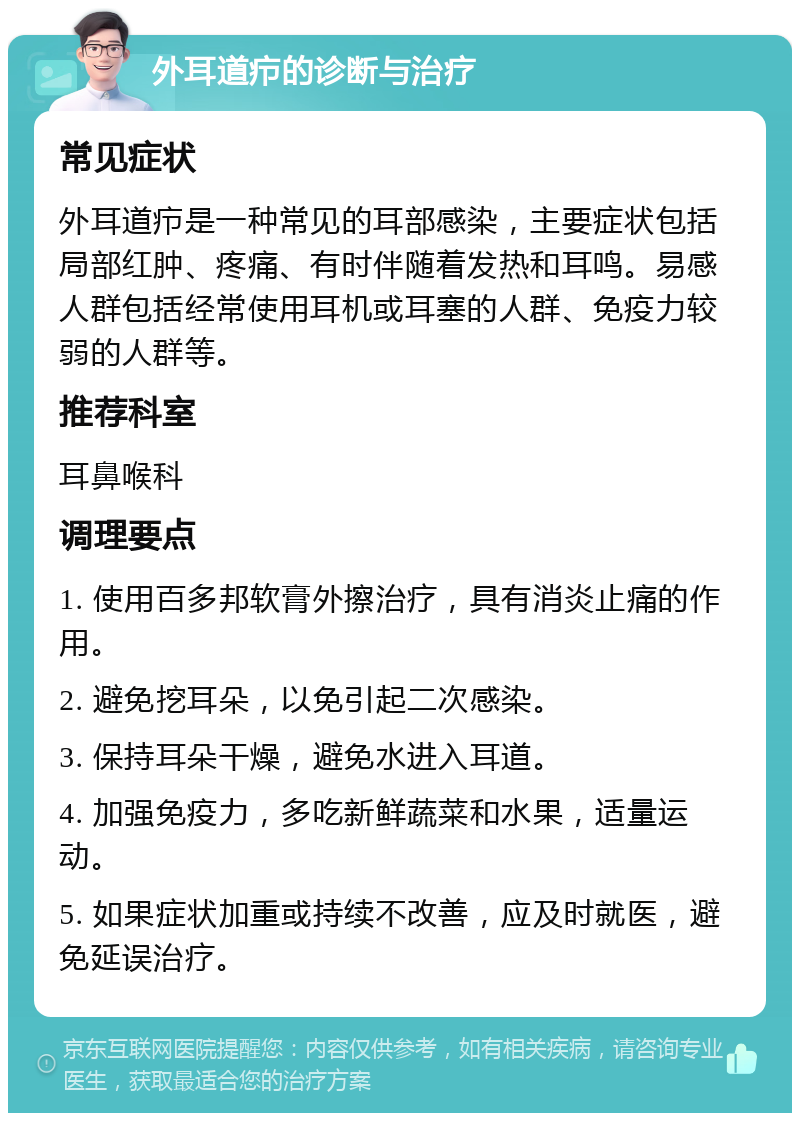 外耳道疖的诊断与治疗 常见症状 外耳道疖是一种常见的耳部感染，主要症状包括局部红肿、疼痛、有时伴随着发热和耳鸣。易感人群包括经常使用耳机或耳塞的人群、免疫力较弱的人群等。 推荐科室 耳鼻喉科 调理要点 1. 使用百多邦软膏外擦治疗，具有消炎止痛的作用。 2. 避免挖耳朵，以免引起二次感染。 3. 保持耳朵干燥，避免水进入耳道。 4. 加强免疫力，多吃新鲜蔬菜和水果，适量运动。 5. 如果症状加重或持续不改善，应及时就医，避免延误治疗。