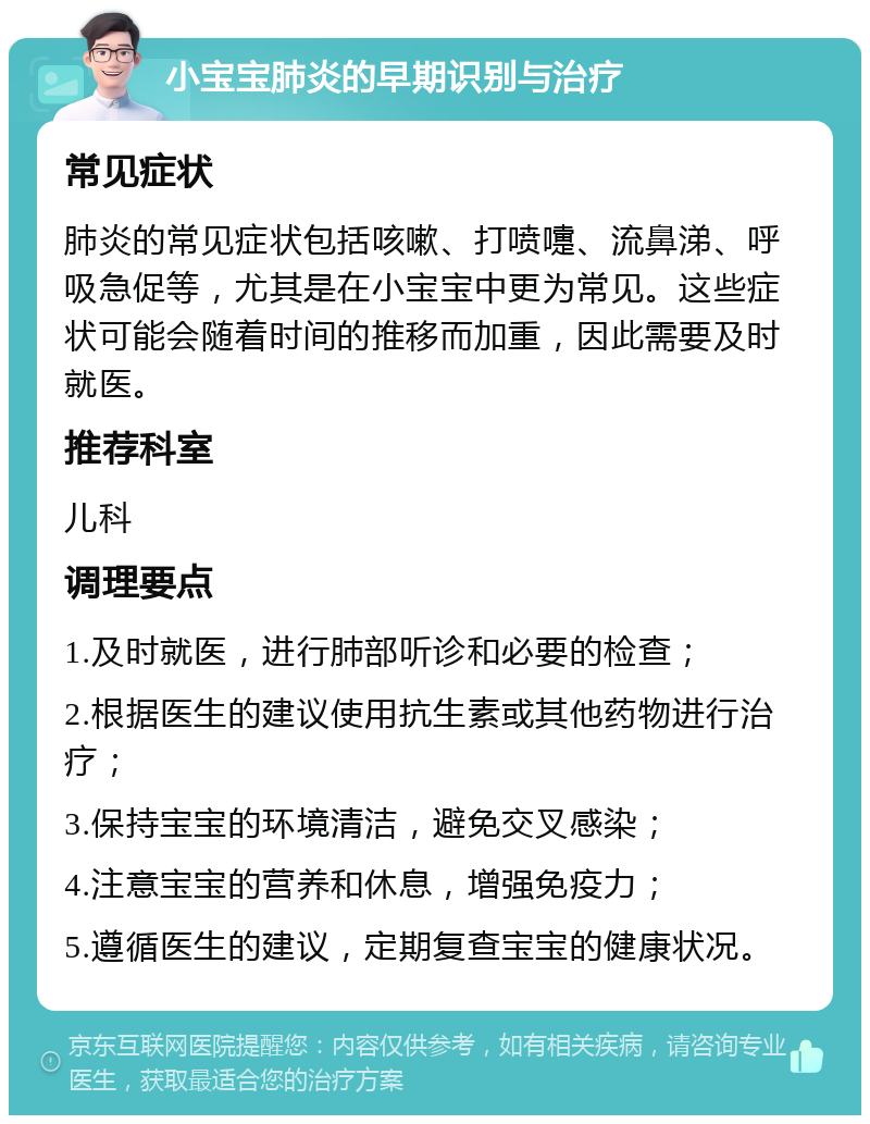 小宝宝肺炎的早期识别与治疗 常见症状 肺炎的常见症状包括咳嗽、打喷嚏、流鼻涕、呼吸急促等，尤其是在小宝宝中更为常见。这些症状可能会随着时间的推移而加重，因此需要及时就医。 推荐科室 儿科 调理要点 1.及时就医，进行肺部听诊和必要的检查； 2.根据医生的建议使用抗生素或其他药物进行治疗； 3.保持宝宝的环境清洁，避免交叉感染； 4.注意宝宝的营养和休息，增强免疫力； 5.遵循医生的建议，定期复查宝宝的健康状况。