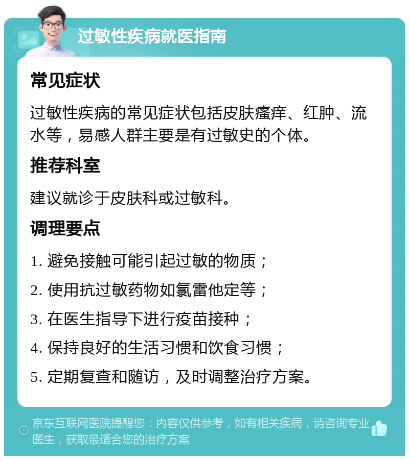 过敏性疾病就医指南 常见症状 过敏性疾病的常见症状包括皮肤瘙痒、红肿、流水等，易感人群主要是有过敏史的个体。 推荐科室 建议就诊于皮肤科或过敏科。 调理要点 1. 避免接触可能引起过敏的物质； 2. 使用抗过敏药物如氯雷他定等； 3. 在医生指导下进行疫苗接种； 4. 保持良好的生活习惯和饮食习惯； 5. 定期复查和随访，及时调整治疗方案。