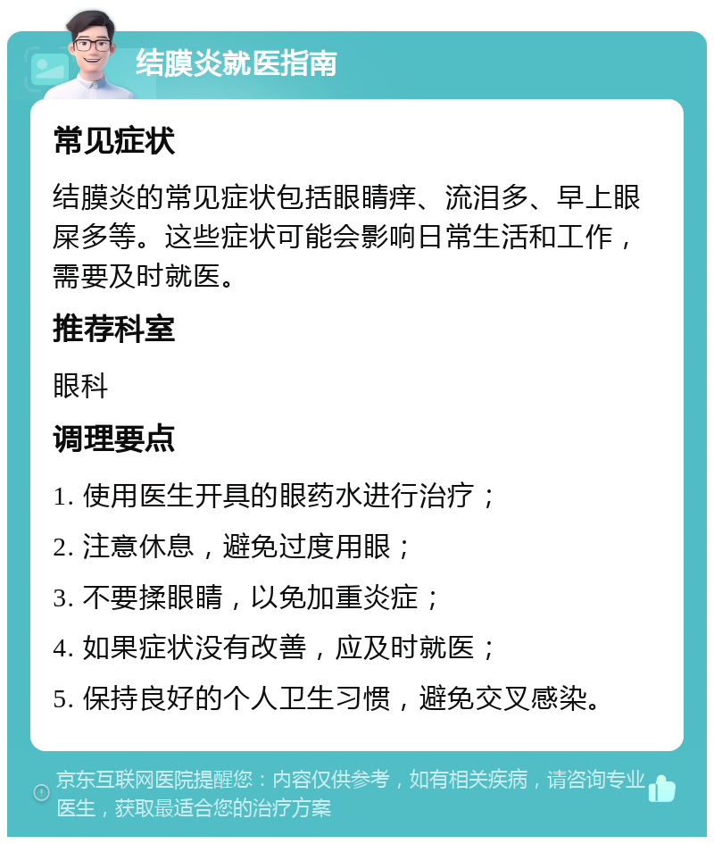 结膜炎就医指南 常见症状 结膜炎的常见症状包括眼睛痒、流泪多、早上眼屎多等。这些症状可能会影响日常生活和工作，需要及时就医。 推荐科室 眼科 调理要点 1. 使用医生开具的眼药水进行治疗； 2. 注意休息，避免过度用眼； 3. 不要揉眼睛，以免加重炎症； 4. 如果症状没有改善，应及时就医； 5. 保持良好的个人卫生习惯，避免交叉感染。