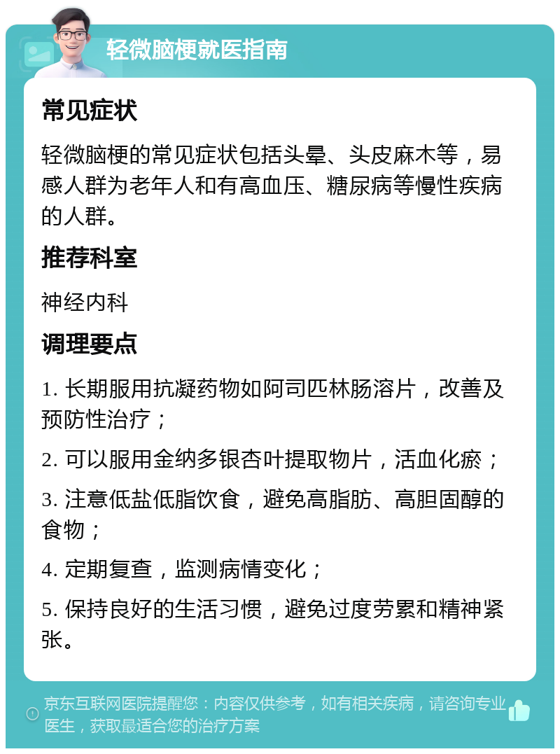 轻微脑梗就医指南 常见症状 轻微脑梗的常见症状包括头晕、头皮麻木等，易感人群为老年人和有高血压、糖尿病等慢性疾病的人群。 推荐科室 神经内科 调理要点 1. 长期服用抗凝药物如阿司匹林肠溶片，改善及预防性治疗； 2. 可以服用金纳多银杏叶提取物片，活血化瘀； 3. 注意低盐低脂饮食，避免高脂肪、高胆固醇的食物； 4. 定期复查，监测病情变化； 5. 保持良好的生活习惯，避免过度劳累和精神紧张。