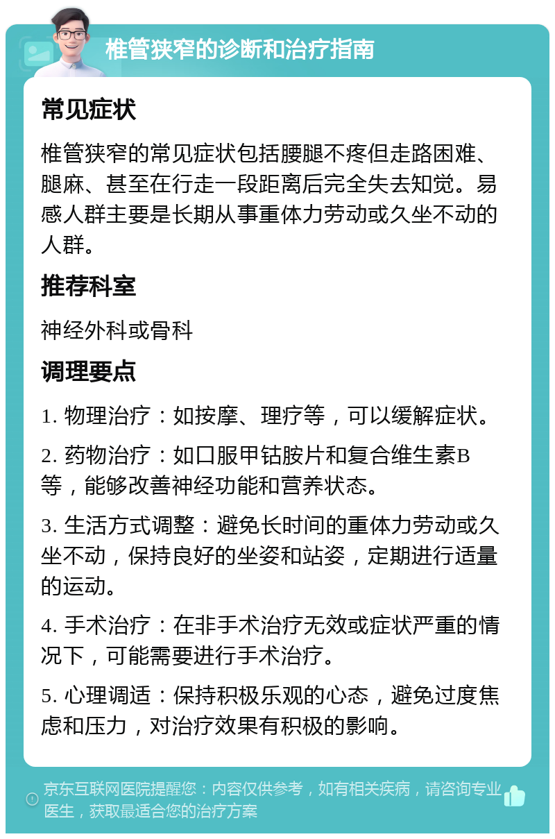 椎管狭窄的诊断和治疗指南 常见症状 椎管狭窄的常见症状包括腰腿不疼但走路困难、腿麻、甚至在行走一段距离后完全失去知觉。易感人群主要是长期从事重体力劳动或久坐不动的人群。 推荐科室 神经外科或骨科 调理要点 1. 物理治疗：如按摩、理疗等，可以缓解症状。 2. 药物治疗：如口服甲钴胺片和复合维生素B等，能够改善神经功能和营养状态。 3. 生活方式调整：避免长时间的重体力劳动或久坐不动，保持良好的坐姿和站姿，定期进行适量的运动。 4. 手术治疗：在非手术治疗无效或症状严重的情况下，可能需要进行手术治疗。 5. 心理调适：保持积极乐观的心态，避免过度焦虑和压力，对治疗效果有积极的影响。