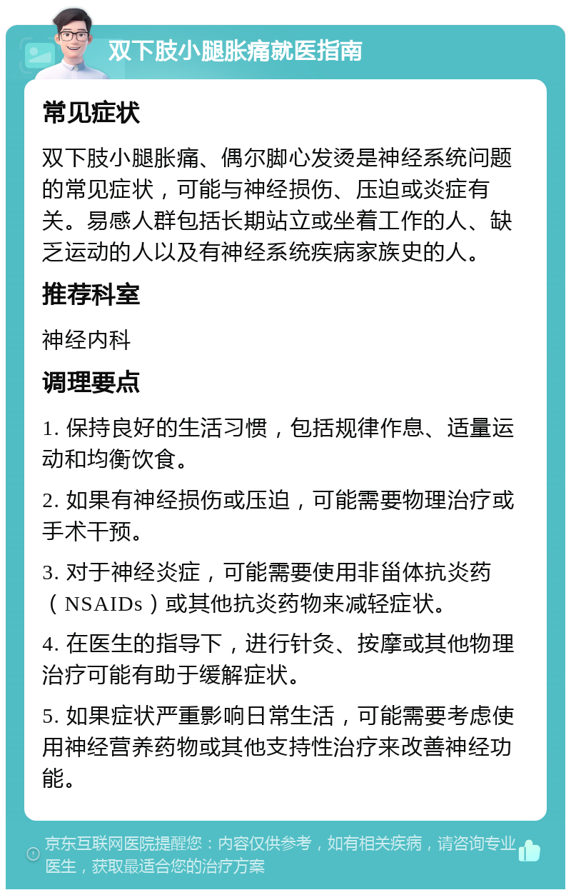 双下肢小腿胀痛就医指南 常见症状 双下肢小腿胀痛、偶尔脚心发烫是神经系统问题的常见症状，可能与神经损伤、压迫或炎症有关。易感人群包括长期站立或坐着工作的人、缺乏运动的人以及有神经系统疾病家族史的人。 推荐科室 神经内科 调理要点 1. 保持良好的生活习惯，包括规律作息、适量运动和均衡饮食。 2. 如果有神经损伤或压迫，可能需要物理治疗或手术干预。 3. 对于神经炎症，可能需要使用非甾体抗炎药（NSAIDs）或其他抗炎药物来减轻症状。 4. 在医生的指导下，进行针灸、按摩或其他物理治疗可能有助于缓解症状。 5. 如果症状严重影响日常生活，可能需要考虑使用神经营养药物或其他支持性治疗来改善神经功能。