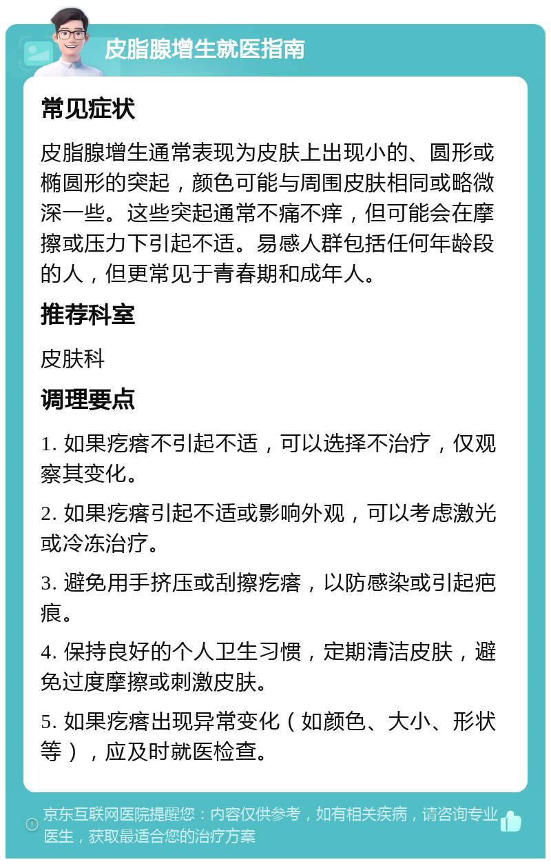 皮脂腺增生就医指南 常见症状 皮脂腺增生通常表现为皮肤上出现小的、圆形或椭圆形的突起，颜色可能与周围皮肤相同或略微深一些。这些突起通常不痛不痒，但可能会在摩擦或压力下引起不适。易感人群包括任何年龄段的人，但更常见于青春期和成年人。 推荐科室 皮肤科 调理要点 1. 如果疙瘩不引起不适，可以选择不治疗，仅观察其变化。 2. 如果疙瘩引起不适或影响外观，可以考虑激光或冷冻治疗。 3. 避免用手挤压或刮擦疙瘩，以防感染或引起疤痕。 4. 保持良好的个人卫生习惯，定期清洁皮肤，避免过度摩擦或刺激皮肤。 5. 如果疙瘩出现异常变化（如颜色、大小、形状等），应及时就医检查。