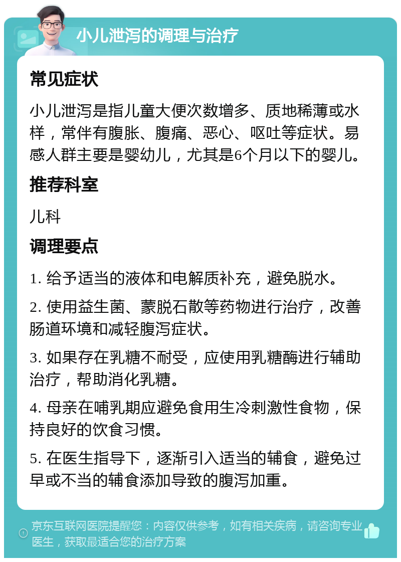 小儿泄泻的调理与治疗 常见症状 小儿泄泻是指儿童大便次数增多、质地稀薄或水样，常伴有腹胀、腹痛、恶心、呕吐等症状。易感人群主要是婴幼儿，尤其是6个月以下的婴儿。 推荐科室 儿科 调理要点 1. 给予适当的液体和电解质补充，避免脱水。 2. 使用益生菌、蒙脱石散等药物进行治疗，改善肠道环境和减轻腹泻症状。 3. 如果存在乳糖不耐受，应使用乳糖酶进行辅助治疗，帮助消化乳糖。 4. 母亲在哺乳期应避免食用生冷刺激性食物，保持良好的饮食习惯。 5. 在医生指导下，逐渐引入适当的辅食，避免过早或不当的辅食添加导致的腹泻加重。