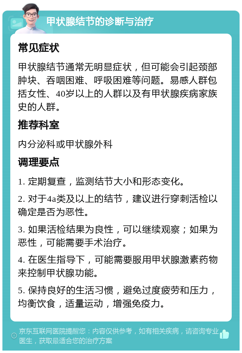 甲状腺结节的诊断与治疗 常见症状 甲状腺结节通常无明显症状，但可能会引起颈部肿块、吞咽困难、呼吸困难等问题。易感人群包括女性、40岁以上的人群以及有甲状腺疾病家族史的人群。 推荐科室 内分泌科或甲状腺外科 调理要点 1. 定期复查，监测结节大小和形态变化。 2. 对于4a类及以上的结节，建议进行穿刺活检以确定是否为恶性。 3. 如果活检结果为良性，可以继续观察；如果为恶性，可能需要手术治疗。 4. 在医生指导下，可能需要服用甲状腺激素药物来控制甲状腺功能。 5. 保持良好的生活习惯，避免过度疲劳和压力，均衡饮食，适量运动，增强免疫力。