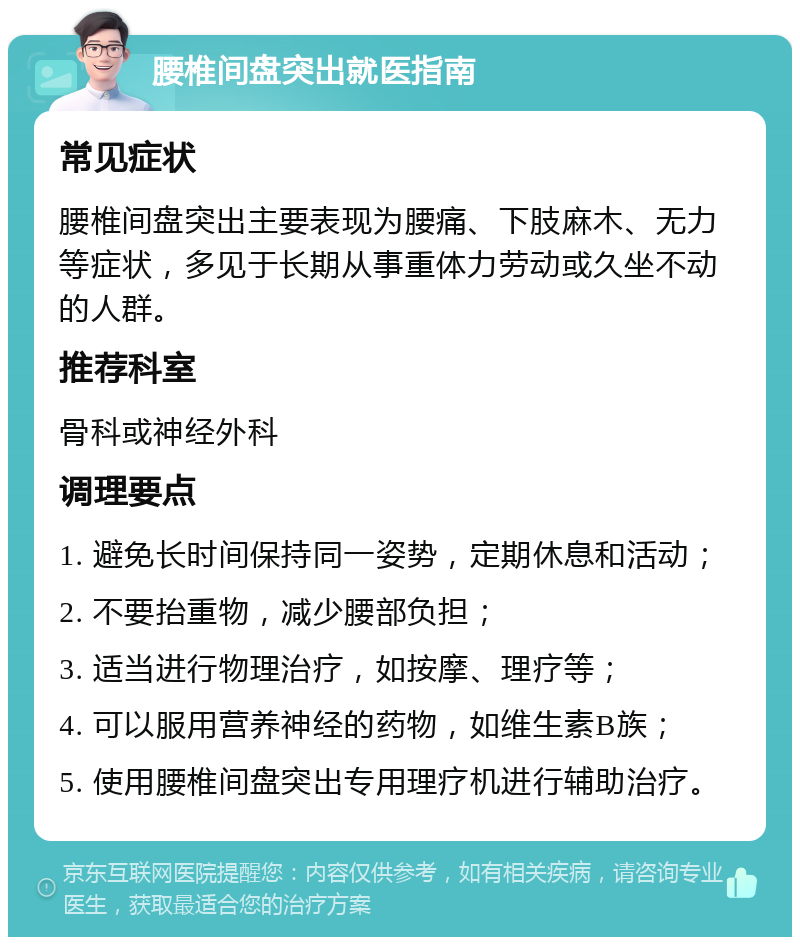 腰椎间盘突出就医指南 常见症状 腰椎间盘突出主要表现为腰痛、下肢麻木、无力等症状，多见于长期从事重体力劳动或久坐不动的人群。 推荐科室 骨科或神经外科 调理要点 1. 避免长时间保持同一姿势，定期休息和活动； 2. 不要抬重物，减少腰部负担； 3. 适当进行物理治疗，如按摩、理疗等； 4. 可以服用营养神经的药物，如维生素B族； 5. 使用腰椎间盘突出专用理疗机进行辅助治疗。