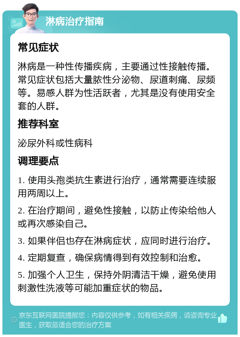 淋病治疗指南 常见症状 淋病是一种性传播疾病，主要通过性接触传播。常见症状包括大量脓性分泌物、尿道刺痛、尿频等。易感人群为性活跃者，尤其是没有使用安全套的人群。 推荐科室 泌尿外科或性病科 调理要点 1. 使用头孢类抗生素进行治疗，通常需要连续服用两周以上。 2. 在治疗期间，避免性接触，以防止传染给他人或再次感染自己。 3. 如果伴侣也存在淋病症状，应同时进行治疗。 4. 定期复查，确保病情得到有效控制和治愈。 5. 加强个人卫生，保持外阴清洁干燥，避免使用刺激性洗液等可能加重症状的物品。