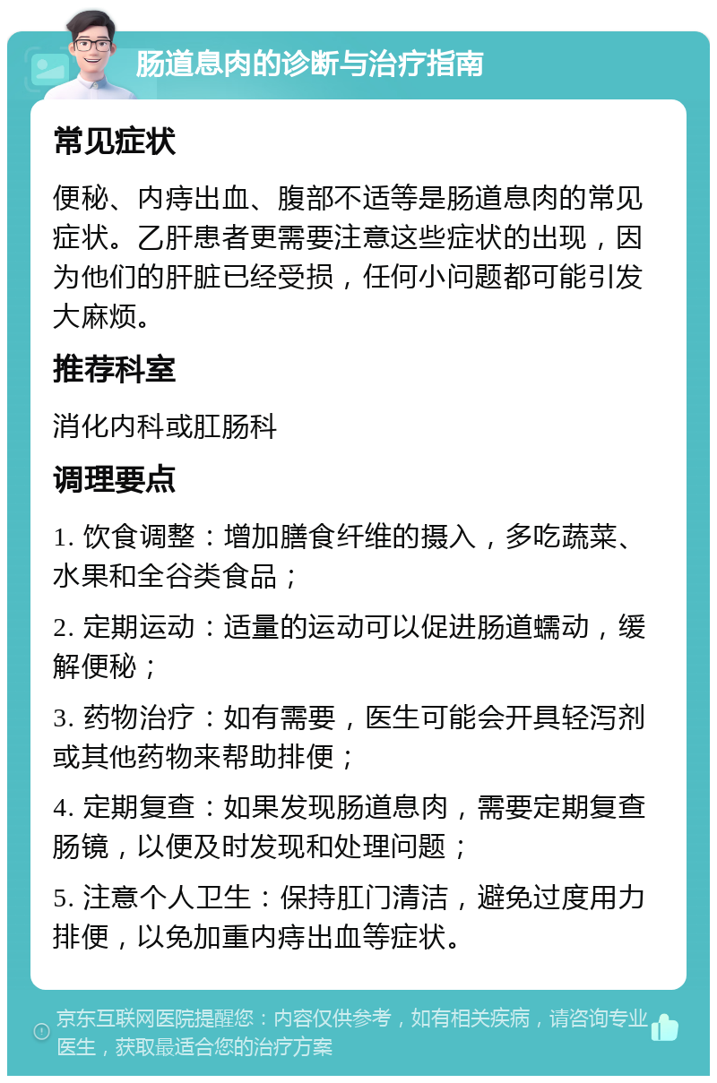 肠道息肉的诊断与治疗指南 常见症状 便秘、内痔出血、腹部不适等是肠道息肉的常见症状。乙肝患者更需要注意这些症状的出现，因为他们的肝脏已经受损，任何小问题都可能引发大麻烦。 推荐科室 消化内科或肛肠科 调理要点 1. 饮食调整：增加膳食纤维的摄入，多吃蔬菜、水果和全谷类食品； 2. 定期运动：适量的运动可以促进肠道蠕动，缓解便秘； 3. 药物治疗：如有需要，医生可能会开具轻泻剂或其他药物来帮助排便； 4. 定期复查：如果发现肠道息肉，需要定期复查肠镜，以便及时发现和处理问题； 5. 注意个人卫生：保持肛门清洁，避免过度用力排便，以免加重内痔出血等症状。