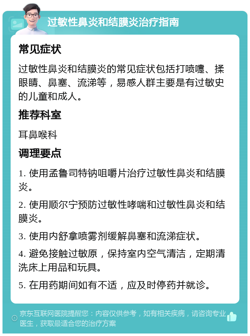 过敏性鼻炎和结膜炎治疗指南 常见症状 过敏性鼻炎和结膜炎的常见症状包括打喷嚏、揉眼睛、鼻塞、流涕等，易感人群主要是有过敏史的儿童和成人。 推荐科室 耳鼻喉科 调理要点 1. 使用孟鲁司特钠咀嚼片治疗过敏性鼻炎和结膜炎。 2. 使用顺尔宁预防过敏性哮喘和过敏性鼻炎和结膜炎。 3. 使用内舒拿喷雾剂缓解鼻塞和流涕症状。 4. 避免接触过敏原，保持室内空气清洁，定期清洗床上用品和玩具。 5. 在用药期间如有不适，应及时停药并就诊。