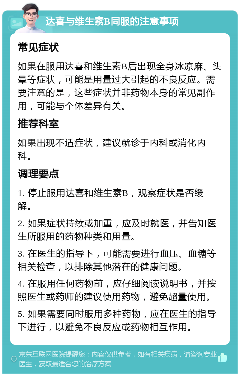 达喜与维生素B同服的注意事项 常见症状 如果在服用达喜和维生素B后出现全身冰凉麻、头晕等症状，可能是用量过大引起的不良反应。需要注意的是，这些症状并非药物本身的常见副作用，可能与个体差异有关。 推荐科室 如果出现不适症状，建议就诊于内科或消化内科。 调理要点 1. 停止服用达喜和维生素B，观察症状是否缓解。 2. 如果症状持续或加重，应及时就医，并告知医生所服用的药物种类和用量。 3. 在医生的指导下，可能需要进行血压、血糖等相关检查，以排除其他潜在的健康问题。 4. 在服用任何药物前，应仔细阅读说明书，并按照医生或药师的建议使用药物，避免超量使用。 5. 如果需要同时服用多种药物，应在医生的指导下进行，以避免不良反应或药物相互作用。