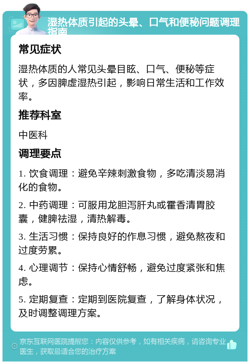 湿热体质引起的头晕、口气和便秘问题调理指南 常见症状 湿热体质的人常见头晕目眩、口气、便秘等症状，多因脾虚湿热引起，影响日常生活和工作效率。 推荐科室 中医科 调理要点 1. 饮食调理：避免辛辣刺激食物，多吃清淡易消化的食物。 2. 中药调理：可服用龙胆泻肝丸或霍香清胃胶囊，健脾祛湿，清热解毒。 3. 生活习惯：保持良好的作息习惯，避免熬夜和过度劳累。 4. 心理调节：保持心情舒畅，避免过度紧张和焦虑。 5. 定期复查：定期到医院复查，了解身体状况，及时调整调理方案。