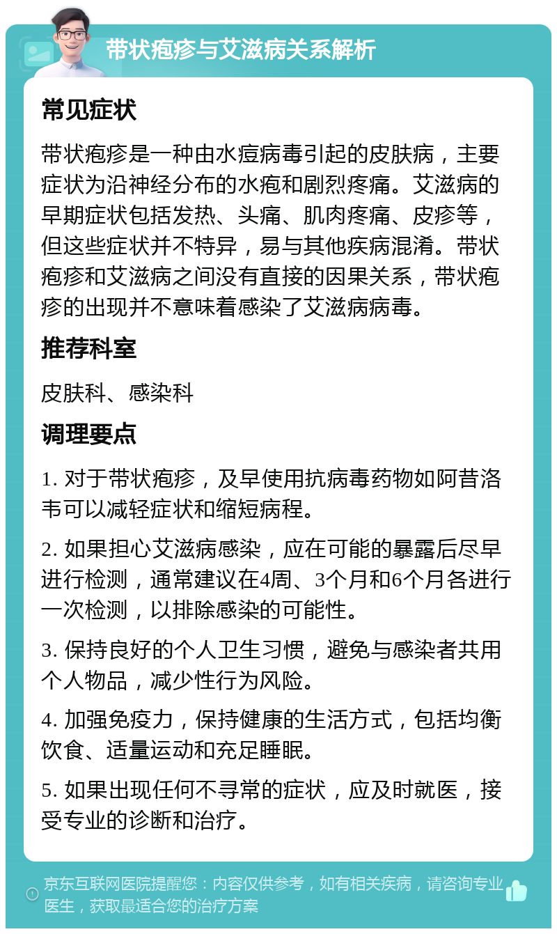 带状疱疹与艾滋病关系解析 常见症状 带状疱疹是一种由水痘病毒引起的皮肤病，主要症状为沿神经分布的水疱和剧烈疼痛。艾滋病的早期症状包括发热、头痛、肌肉疼痛、皮疹等，但这些症状并不特异，易与其他疾病混淆。带状疱疹和艾滋病之间没有直接的因果关系，带状疱疹的出现并不意味着感染了艾滋病病毒。 推荐科室 皮肤科、感染科 调理要点 1. 对于带状疱疹，及早使用抗病毒药物如阿昔洛韦可以减轻症状和缩短病程。 2. 如果担心艾滋病感染，应在可能的暴露后尽早进行检测，通常建议在4周、3个月和6个月各进行一次检测，以排除感染的可能性。 3. 保持良好的个人卫生习惯，避免与感染者共用个人物品，减少性行为风险。 4. 加强免疫力，保持健康的生活方式，包括均衡饮食、适量运动和充足睡眠。 5. 如果出现任何不寻常的症状，应及时就医，接受专业的诊断和治疗。