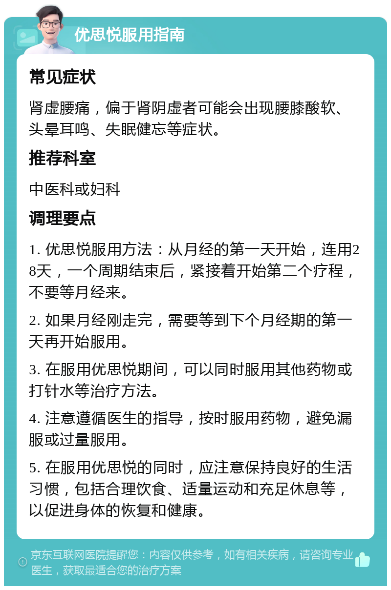 优思悦服用指南 常见症状 肾虚腰痛，偏于肾阴虚者可能会出现腰膝酸软、头晕耳鸣、失眠健忘等症状。 推荐科室 中医科或妇科 调理要点 1. 优思悦服用方法：从月经的第一天开始，连用28天，一个周期结束后，紧接着开始第二个疗程，不要等月经来。 2. 如果月经刚走完，需要等到下个月经期的第一天再开始服用。 3. 在服用优思悦期间，可以同时服用其他药物或打针水等治疗方法。 4. 注意遵循医生的指导，按时服用药物，避免漏服或过量服用。 5. 在服用优思悦的同时，应注意保持良好的生活习惯，包括合理饮食、适量运动和充足休息等，以促进身体的恢复和健康。