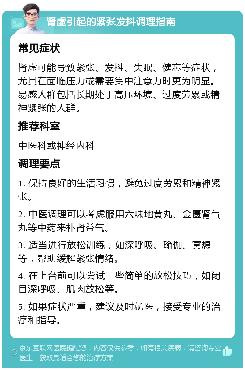 肾虚引起的紧张发抖调理指南 常见症状 肾虚可能导致紧张、发抖、失眠、健忘等症状，尤其在面临压力或需要集中注意力时更为明显。易感人群包括长期处于高压环境、过度劳累或精神紧张的人群。 推荐科室 中医科或神经内科 调理要点 1. 保持良好的生活习惯，避免过度劳累和精神紧张。 2. 中医调理可以考虑服用六味地黄丸、金匮肾气丸等中药来补肾益气。 3. 适当进行放松训练，如深呼吸、瑜伽、冥想等，帮助缓解紧张情绪。 4. 在上台前可以尝试一些简单的放松技巧，如闭目深呼吸、肌肉放松等。 5. 如果症状严重，建议及时就医，接受专业的治疗和指导。