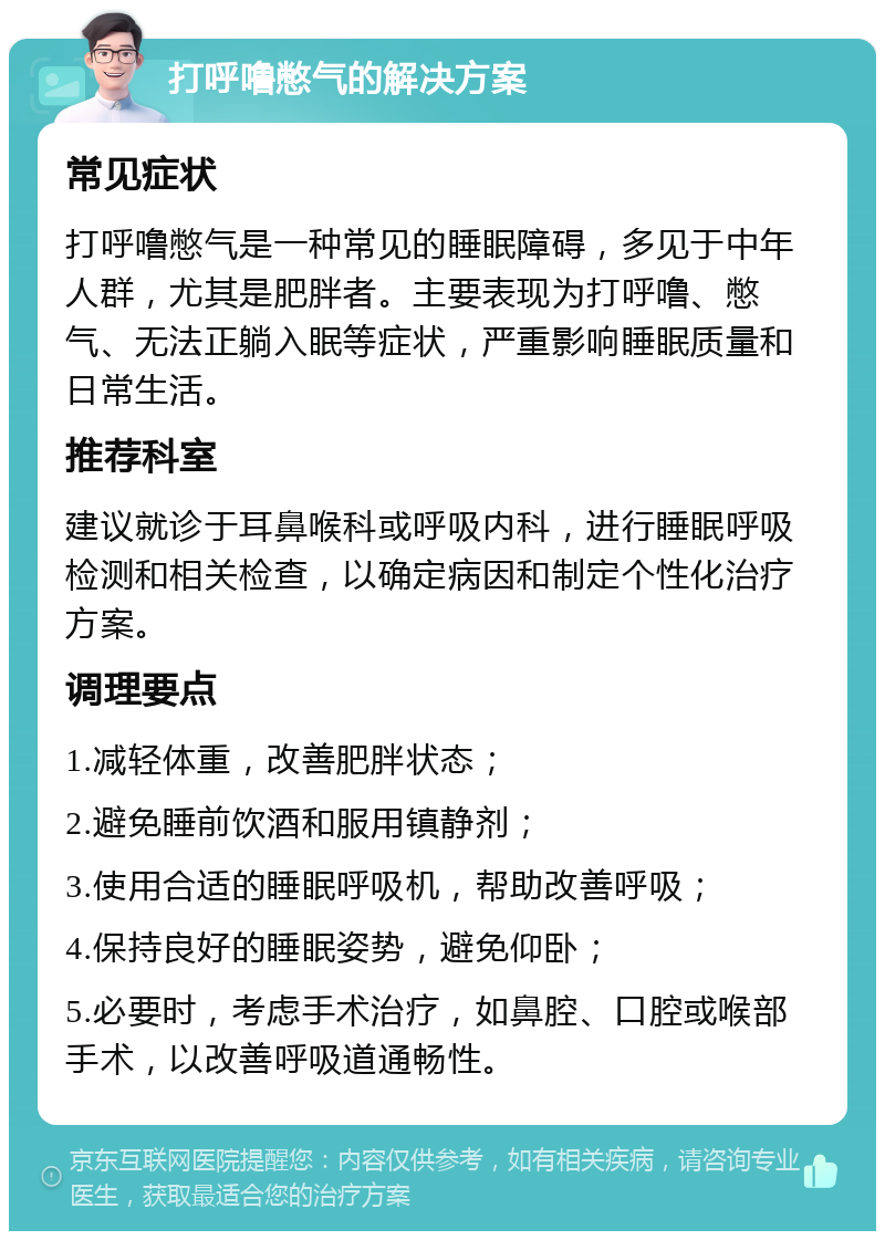 打呼噜憋气的解决方案 常见症状 打呼噜憋气是一种常见的睡眠障碍，多见于中年人群，尤其是肥胖者。主要表现为打呼噜、憋气、无法正躺入眠等症状，严重影响睡眠质量和日常生活。 推荐科室 建议就诊于耳鼻喉科或呼吸内科，进行睡眠呼吸检测和相关检查，以确定病因和制定个性化治疗方案。 调理要点 1.减轻体重，改善肥胖状态； 2.避免睡前饮酒和服用镇静剂； 3.使用合适的睡眠呼吸机，帮助改善呼吸； 4.保持良好的睡眠姿势，避免仰卧； 5.必要时，考虑手术治疗，如鼻腔、口腔或喉部手术，以改善呼吸道通畅性。