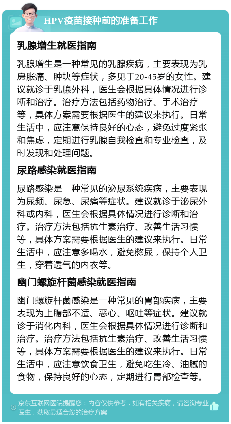 HPV疫苗接种前的准备工作 乳腺增生就医指南 乳腺增生是一种常见的乳腺疾病，主要表现为乳房胀痛、肿块等症状，多见于20-45岁的女性。建议就诊于乳腺外科，医生会根据具体情况进行诊断和治疗。治疗方法包括药物治疗、手术治疗等，具体方案需要根据医生的建议来执行。日常生活中，应注意保持良好的心态，避免过度紧张和焦虑，定期进行乳腺自我检查和专业检查，及时发现和处理问题。 尿路感染就医指南 尿路感染是一种常见的泌尿系统疾病，主要表现为尿频、尿急、尿痛等症状。建议就诊于泌尿外科或内科，医生会根据具体情况进行诊断和治疗。治疗方法包括抗生素治疗、改善生活习惯等，具体方案需要根据医生的建议来执行。日常生活中，应注意多喝水，避免憋尿，保持个人卫生，穿着透气的内衣等。 幽门螺旋杆菌感染就医指南 幽门螺旋杆菌感染是一种常见的胃部疾病，主要表现为上腹部不适、恶心、呕吐等症状。建议就诊于消化内科，医生会根据具体情况进行诊断和治疗。治疗方法包括抗生素治疗、改善生活习惯等，具体方案需要根据医生的建议来执行。日常生活中，应注意饮食卫生，避免吃生冷、油腻的食物，保持良好的心态，定期进行胃部检查等。