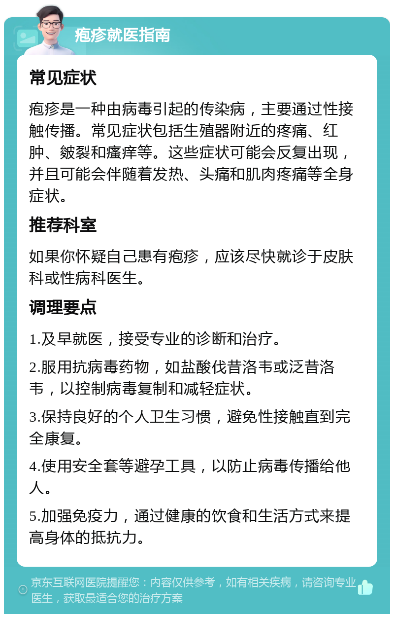 疱疹就医指南 常见症状 疱疹是一种由病毒引起的传染病，主要通过性接触传播。常见症状包括生殖器附近的疼痛、红肿、皴裂和瘙痒等。这些症状可能会反复出现，并且可能会伴随着发热、头痛和肌肉疼痛等全身症状。 推荐科室 如果你怀疑自己患有疱疹，应该尽快就诊于皮肤科或性病科医生。 调理要点 1.及早就医，接受专业的诊断和治疗。 2.服用抗病毒药物，如盐酸伐昔洛韦或泛昔洛韦，以控制病毒复制和减轻症状。 3.保持良好的个人卫生习惯，避免性接触直到完全康复。 4.使用安全套等避孕工具，以防止病毒传播给他人。 5.加强免疫力，通过健康的饮食和生活方式来提高身体的抵抗力。