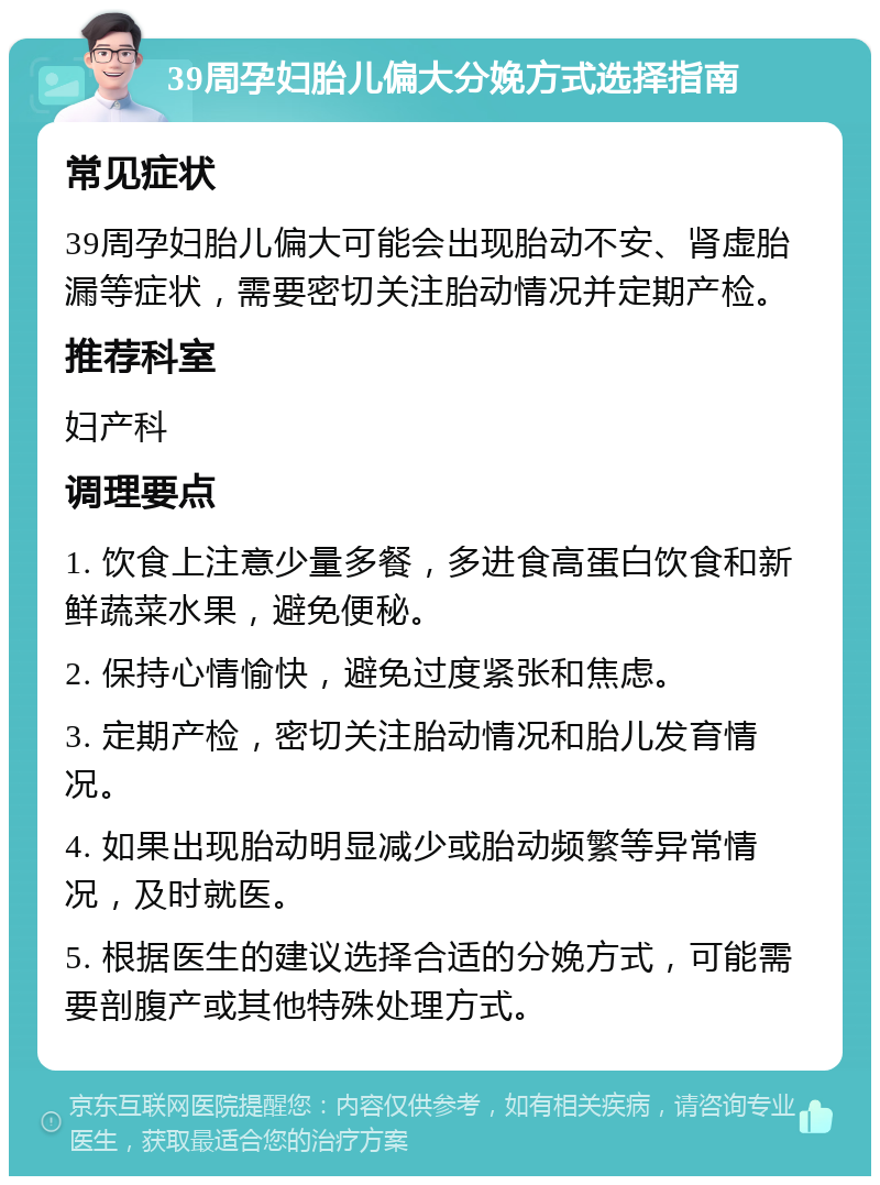 39周孕妇胎儿偏大分娩方式选择指南 常见症状 39周孕妇胎儿偏大可能会出现胎动不安、肾虚胎漏等症状，需要密切关注胎动情况并定期产检。 推荐科室 妇产科 调理要点 1. 饮食上注意少量多餐，多进食高蛋白饮食和新鲜蔬菜水果，避免便秘。 2. 保持心情愉快，避免过度紧张和焦虑。 3. 定期产检，密切关注胎动情况和胎儿发育情况。 4. 如果出现胎动明显减少或胎动频繁等异常情况，及时就医。 5. 根据医生的建议选择合适的分娩方式，可能需要剖腹产或其他特殊处理方式。