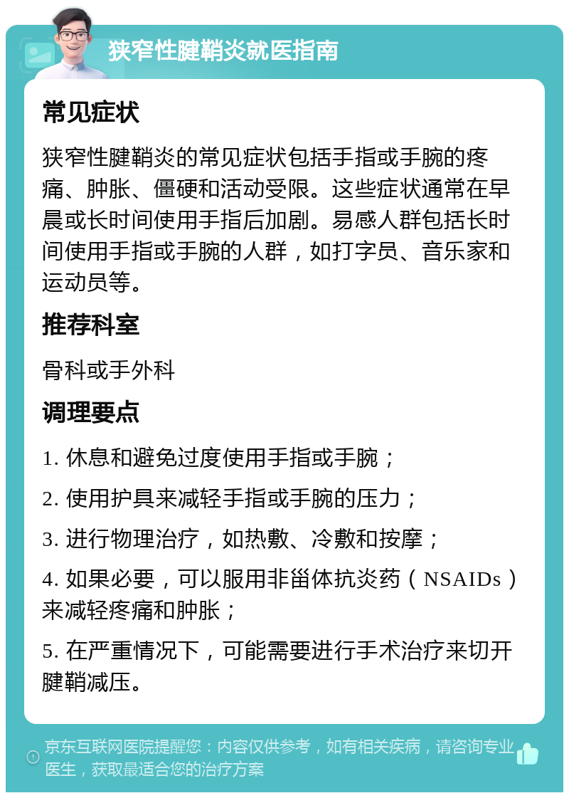 狭窄性腱鞘炎就医指南 常见症状 狭窄性腱鞘炎的常见症状包括手指或手腕的疼痛、肿胀、僵硬和活动受限。这些症状通常在早晨或长时间使用手指后加剧。易感人群包括长时间使用手指或手腕的人群，如打字员、音乐家和运动员等。 推荐科室 骨科或手外科 调理要点 1. 休息和避免过度使用手指或手腕； 2. 使用护具来减轻手指或手腕的压力； 3. 进行物理治疗，如热敷、冷敷和按摩； 4. 如果必要，可以服用非甾体抗炎药（NSAIDs）来减轻疼痛和肿胀； 5. 在严重情况下，可能需要进行手术治疗来切开腱鞘减压。