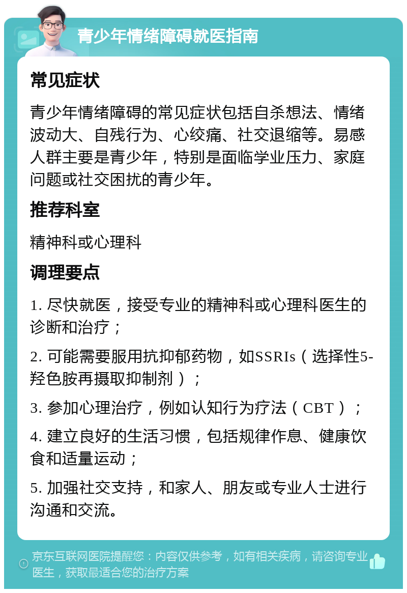 青少年情绪障碍就医指南 常见症状 青少年情绪障碍的常见症状包括自杀想法、情绪波动大、自残行为、心绞痛、社交退缩等。易感人群主要是青少年，特别是面临学业压力、家庭问题或社交困扰的青少年。 推荐科室 精神科或心理科 调理要点 1. 尽快就医，接受专业的精神科或心理科医生的诊断和治疗； 2. 可能需要服用抗抑郁药物，如SSRIs（选择性5-羟色胺再摄取抑制剂）； 3. 参加心理治疗，例如认知行为疗法（CBT）； 4. 建立良好的生活习惯，包括规律作息、健康饮食和适量运动； 5. 加强社交支持，和家人、朋友或专业人士进行沟通和交流。