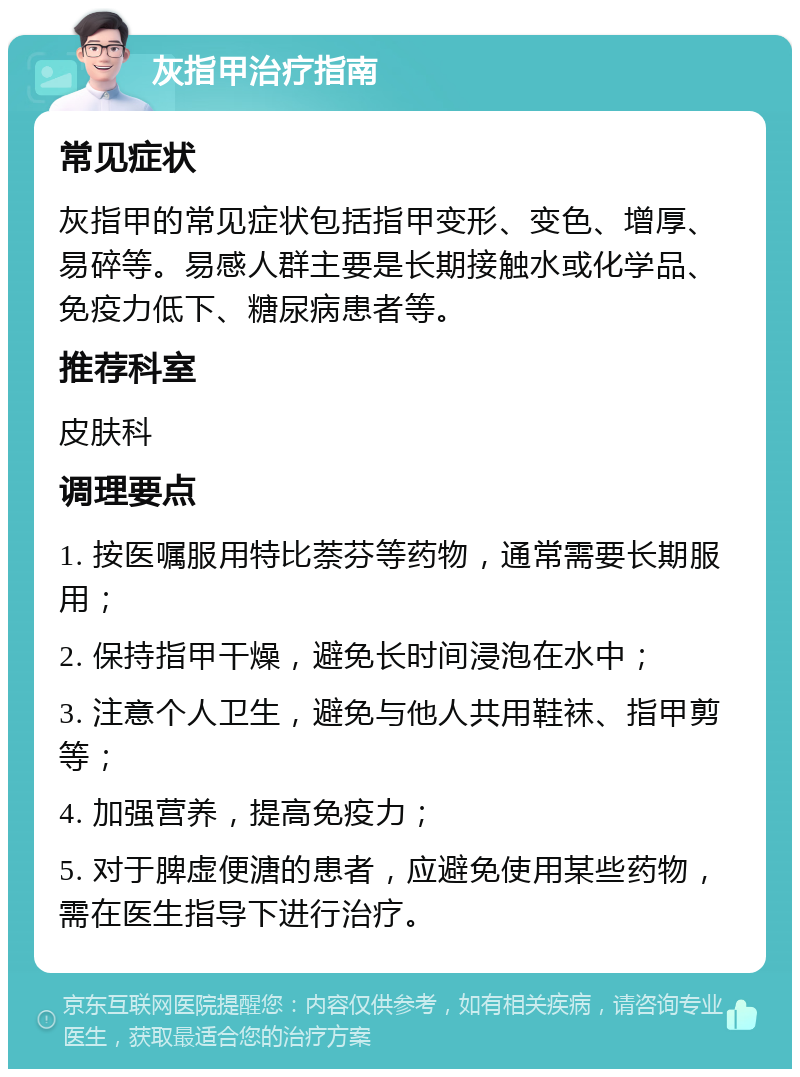 灰指甲治疗指南 常见症状 灰指甲的常见症状包括指甲变形、变色、增厚、易碎等。易感人群主要是长期接触水或化学品、免疫力低下、糖尿病患者等。 推荐科室 皮肤科 调理要点 1. 按医嘱服用特比萘芬等药物，通常需要长期服用； 2. 保持指甲干燥，避免长时间浸泡在水中； 3. 注意个人卫生，避免与他人共用鞋袜、指甲剪等； 4. 加强营养，提高免疫力； 5. 对于脾虚便溏的患者，应避免使用某些药物，需在医生指导下进行治疗。