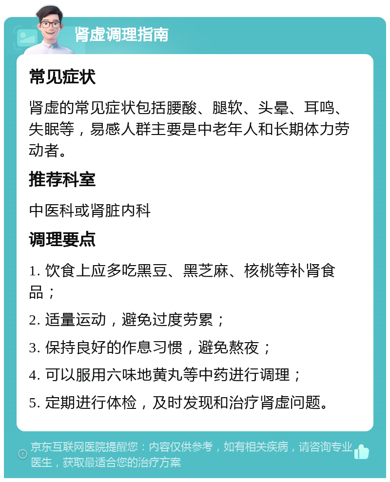 肾虚调理指南 常见症状 肾虚的常见症状包括腰酸、腿软、头晕、耳鸣、失眠等，易感人群主要是中老年人和长期体力劳动者。 推荐科室 中医科或肾脏内科 调理要点 1. 饮食上应多吃黑豆、黑芝麻、核桃等补肾食品； 2. 适量运动，避免过度劳累； 3. 保持良好的作息习惯，避免熬夜； 4. 可以服用六味地黄丸等中药进行调理； 5. 定期进行体检，及时发现和治疗肾虚问题。