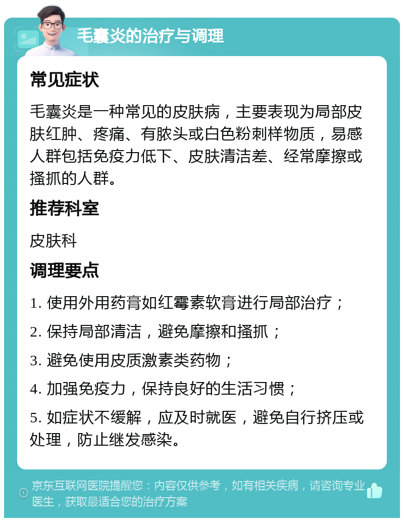 毛囊炎的治疗与调理 常见症状 毛囊炎是一种常见的皮肤病，主要表现为局部皮肤红肿、疼痛、有脓头或白色粉刺样物质，易感人群包括免疫力低下、皮肤清洁差、经常摩擦或搔抓的人群。 推荐科室 皮肤科 调理要点 1. 使用外用药膏如红霉素软膏进行局部治疗； 2. 保持局部清洁，避免摩擦和搔抓； 3. 避免使用皮质激素类药物； 4. 加强免疫力，保持良好的生活习惯； 5. 如症状不缓解，应及时就医，避免自行挤压或处理，防止继发感染。