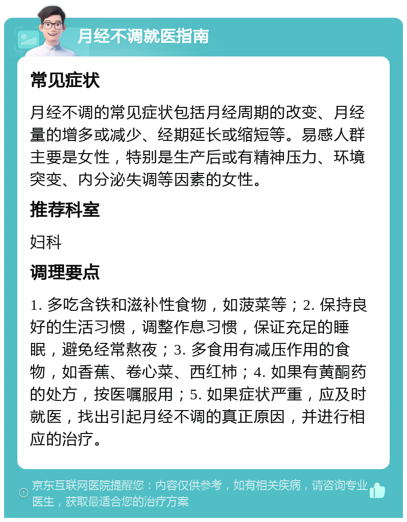 月经不调就医指南 常见症状 月经不调的常见症状包括月经周期的改变、月经量的增多或减少、经期延长或缩短等。易感人群主要是女性，特别是生产后或有精神压力、环境突变、内分泌失调等因素的女性。 推荐科室 妇科 调理要点 1. 多吃含铁和滋补性食物，如菠菜等；2. 保持良好的生活习惯，调整作息习惯，保证充足的睡眠，避免经常熬夜；3. 多食用有减压作用的食物，如香蕉、卷心菜、西红柿；4. 如果有黄酮药的处方，按医嘱服用；5. 如果症状严重，应及时就医，找出引起月经不调的真正原因，并进行相应的治疗。