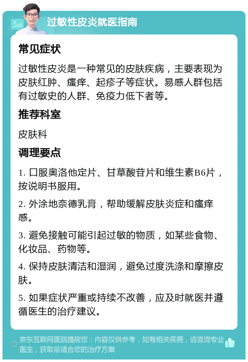 过敏性皮炎就医指南 常见症状 过敏性皮炎是一种常见的皮肤疾病，主要表现为皮肤红肿、瘙痒、起疹子等症状。易感人群包括有过敏史的人群、免疫力低下者等。 推荐科室 皮肤科 调理要点 1. 口服奥洛他定片、甘草酸苷片和维生素B6片，按说明书服用。 2. 外涂地奈德乳膏，帮助缓解皮肤炎症和瘙痒感。 3. 避免接触可能引起过敏的物质，如某些食物、化妆品、药物等。 4. 保持皮肤清洁和湿润，避免过度洗涤和摩擦皮肤。 5. 如果症状严重或持续不改善，应及时就医并遵循医生的治疗建议。