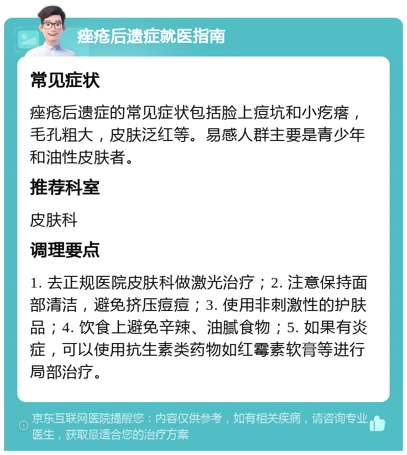 痤疮后遗症就医指南 常见症状 痤疮后遗症的常见症状包括脸上痘坑和小疙瘩，毛孔粗大，皮肤泛红等。易感人群主要是青少年和油性皮肤者。 推荐科室 皮肤科 调理要点 1. 去正规医院皮肤科做激光治疗；2. 注意保持面部清洁，避免挤压痘痘；3. 使用非刺激性的护肤品；4. 饮食上避免辛辣、油腻食物；5. 如果有炎症，可以使用抗生素类药物如红霉素软膏等进行局部治疗。