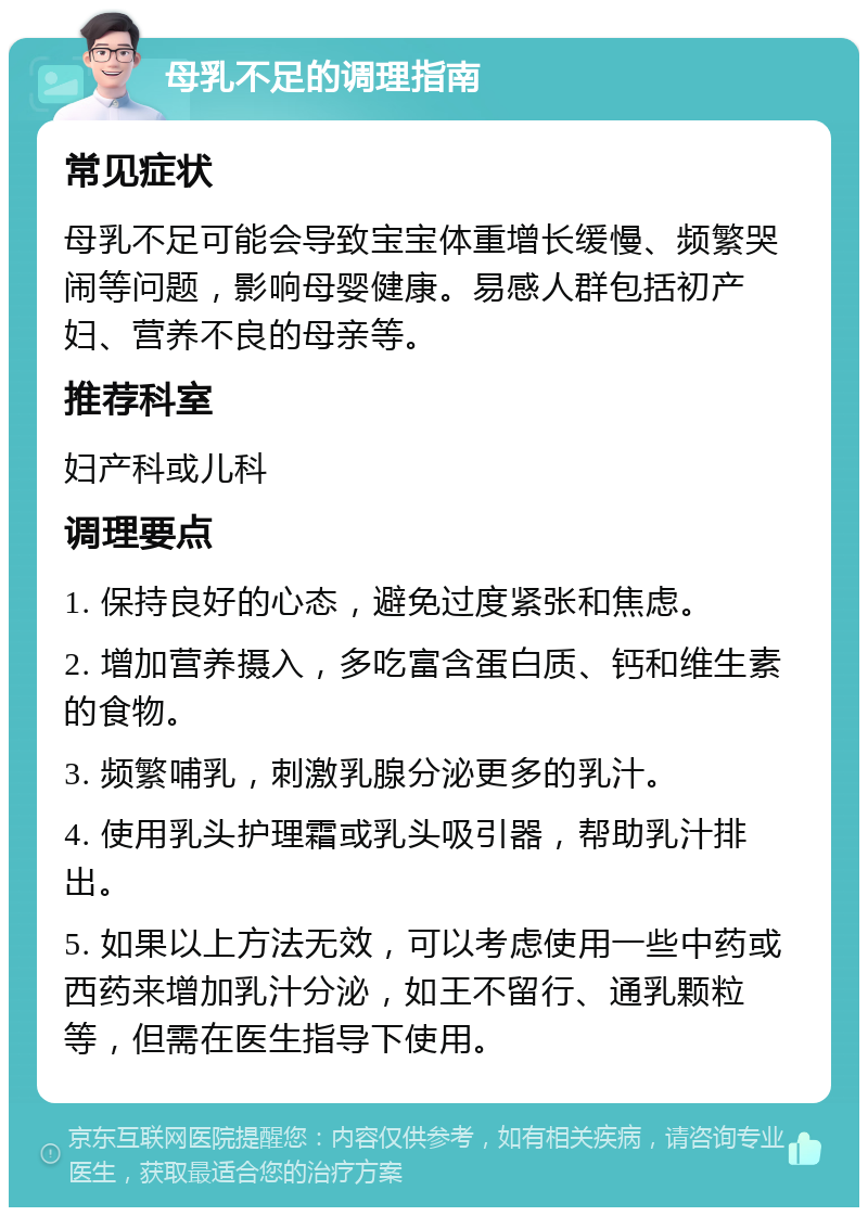 母乳不足的调理指南 常见症状 母乳不足可能会导致宝宝体重增长缓慢、频繁哭闹等问题，影响母婴健康。易感人群包括初产妇、营养不良的母亲等。 推荐科室 妇产科或儿科 调理要点 1. 保持良好的心态，避免过度紧张和焦虑。 2. 增加营养摄入，多吃富含蛋白质、钙和维生素的食物。 3. 频繁哺乳，刺激乳腺分泌更多的乳汁。 4. 使用乳头护理霜或乳头吸引器，帮助乳汁排出。 5. 如果以上方法无效，可以考虑使用一些中药或西药来增加乳汁分泌，如王不留行、通乳颗粒等，但需在医生指导下使用。