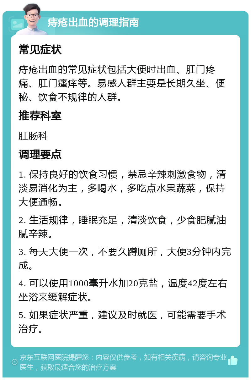 痔疮出血的调理指南 常见症状 痔疮出血的常见症状包括大便时出血、肛门疼痛、肛门瘙痒等。易感人群主要是长期久坐、便秘、饮食不规律的人群。 推荐科室 肛肠科 调理要点 1. 保持良好的饮食习惯，禁忌辛辣刺激食物，清淡易消化为主，多喝水，多吃点水果蔬菜，保持大便通畅。 2. 生活规律，睡眠充足，清淡饮食，少食肥腻油腻辛辣。 3. 每天大便一次，不要久蹲厕所，大便3分钟内完成。 4. 可以使用1000毫升水加20克盐，温度42度左右坐浴来缓解症状。 5. 如果症状严重，建议及时就医，可能需要手术治疗。