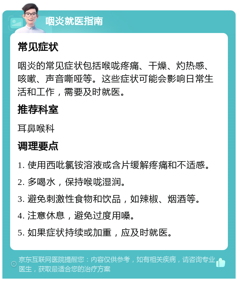 咽炎就医指南 常见症状 咽炎的常见症状包括喉咙疼痛、干燥、灼热感、咳嗽、声音嘶哑等。这些症状可能会影响日常生活和工作，需要及时就医。 推荐科室 耳鼻喉科 调理要点 1. 使用西吡氯铵溶液或含片缓解疼痛和不适感。 2. 多喝水，保持喉咙湿润。 3. 避免刺激性食物和饮品，如辣椒、烟酒等。 4. 注意休息，避免过度用嗓。 5. 如果症状持续或加重，应及时就医。