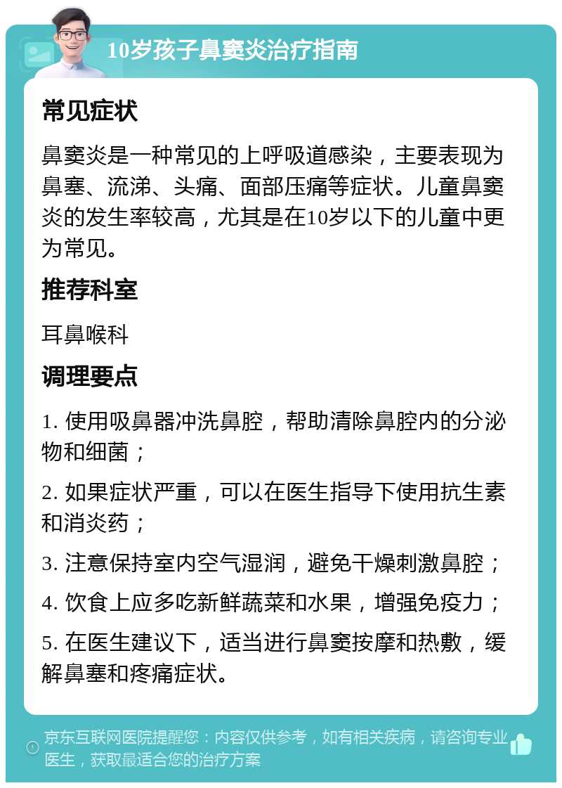 10岁孩子鼻窦炎治疗指南 常见症状 鼻窦炎是一种常见的上呼吸道感染，主要表现为鼻塞、流涕、头痛、面部压痛等症状。儿童鼻窦炎的发生率较高，尤其是在10岁以下的儿童中更为常见。 推荐科室 耳鼻喉科 调理要点 1. 使用吸鼻器冲洗鼻腔，帮助清除鼻腔内的分泌物和细菌； 2. 如果症状严重，可以在医生指导下使用抗生素和消炎药； 3. 注意保持室内空气湿润，避免干燥刺激鼻腔； 4. 饮食上应多吃新鲜蔬菜和水果，增强免疫力； 5. 在医生建议下，适当进行鼻窦按摩和热敷，缓解鼻塞和疼痛症状。