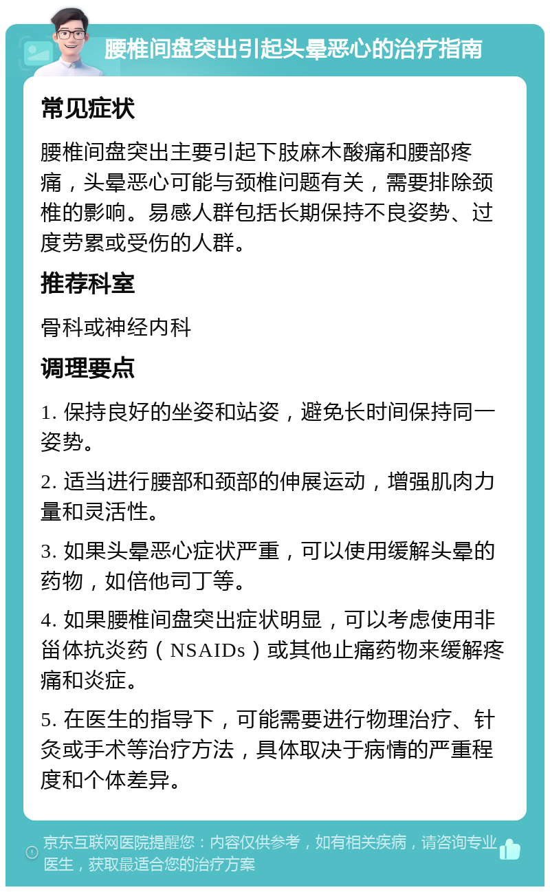 腰椎间盘突出引起头晕恶心的治疗指南 常见症状 腰椎间盘突出主要引起下肢麻木酸痛和腰部疼痛，头晕恶心可能与颈椎问题有关，需要排除颈椎的影响。易感人群包括长期保持不良姿势、过度劳累或受伤的人群。 推荐科室 骨科或神经内科 调理要点 1. 保持良好的坐姿和站姿，避免长时间保持同一姿势。 2. 适当进行腰部和颈部的伸展运动，增强肌肉力量和灵活性。 3. 如果头晕恶心症状严重，可以使用缓解头晕的药物，如倍他司丁等。 4. 如果腰椎间盘突出症状明显，可以考虑使用非甾体抗炎药（NSAIDs）或其他止痛药物来缓解疼痛和炎症。 5. 在医生的指导下，可能需要进行物理治疗、针灸或手术等治疗方法，具体取决于病情的严重程度和个体差异。