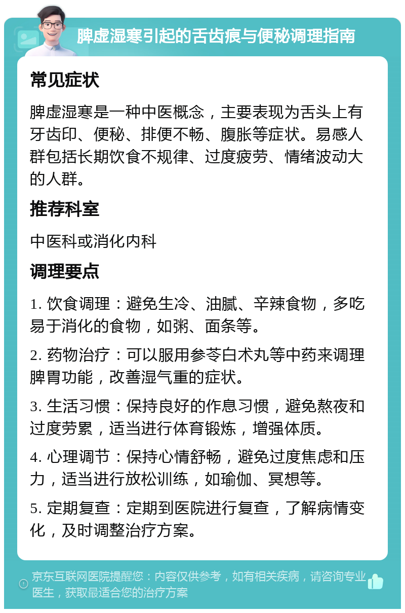 脾虚湿寒引起的舌齿痕与便秘调理指南 常见症状 脾虚湿寒是一种中医概念，主要表现为舌头上有牙齿印、便秘、排便不畅、腹胀等症状。易感人群包括长期饮食不规律、过度疲劳、情绪波动大的人群。 推荐科室 中医科或消化内科 调理要点 1. 饮食调理：避免生冷、油腻、辛辣食物，多吃易于消化的食物，如粥、面条等。 2. 药物治疗：可以服用参苓白术丸等中药来调理脾胃功能，改善湿气重的症状。 3. 生活习惯：保持良好的作息习惯，避免熬夜和过度劳累，适当进行体育锻炼，增强体质。 4. 心理调节：保持心情舒畅，避免过度焦虑和压力，适当进行放松训练，如瑜伽、冥想等。 5. 定期复查：定期到医院进行复查，了解病情变化，及时调整治疗方案。