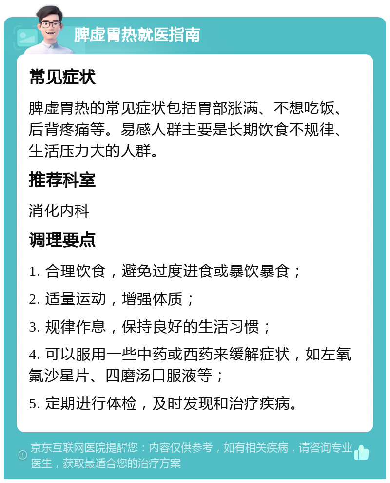 脾虚胃热就医指南 常见症状 脾虚胃热的常见症状包括胃部涨满、不想吃饭、后背疼痛等。易感人群主要是长期饮食不规律、生活压力大的人群。 推荐科室 消化内科 调理要点 1. 合理饮食，避免过度进食或暴饮暴食； 2. 适量运动，增强体质； 3. 规律作息，保持良好的生活习惯； 4. 可以服用一些中药或西药来缓解症状，如左氧氟沙星片、四磨汤口服液等； 5. 定期进行体检，及时发现和治疗疾病。