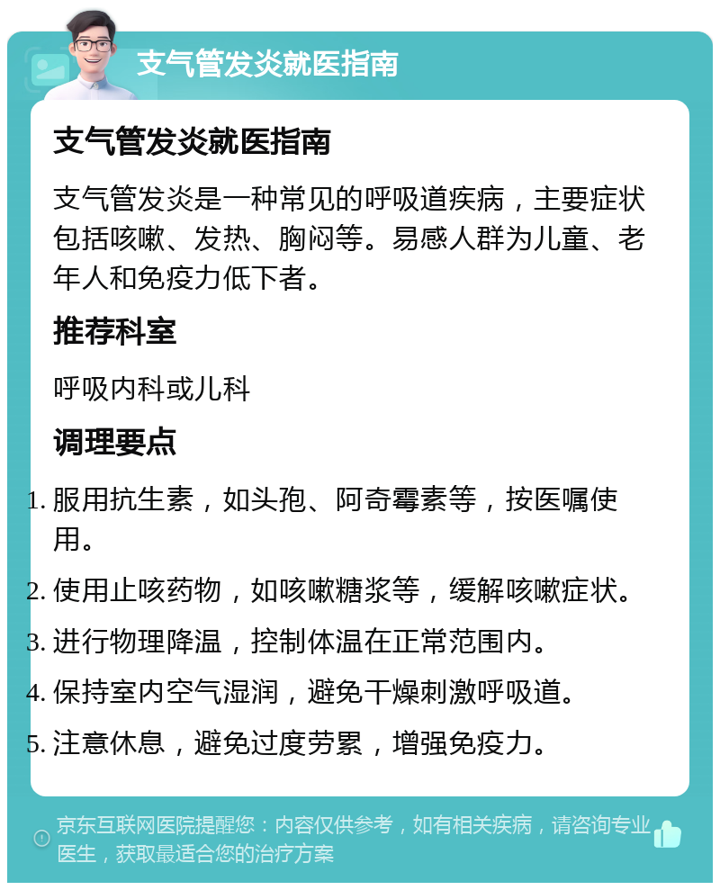 支气管发炎就医指南 支气管发炎就医指南 支气管发炎是一种常见的呼吸道疾病，主要症状包括咳嗽、发热、胸闷等。易感人群为儿童、老年人和免疫力低下者。 推荐科室 呼吸内科或儿科 调理要点 服用抗生素，如头孢、阿奇霉素等，按医嘱使用。 使用止咳药物，如咳嗽糖浆等，缓解咳嗽症状。 进行物理降温，控制体温在正常范围内。 保持室内空气湿润，避免干燥刺激呼吸道。 注意休息，避免过度劳累，增强免疫力。