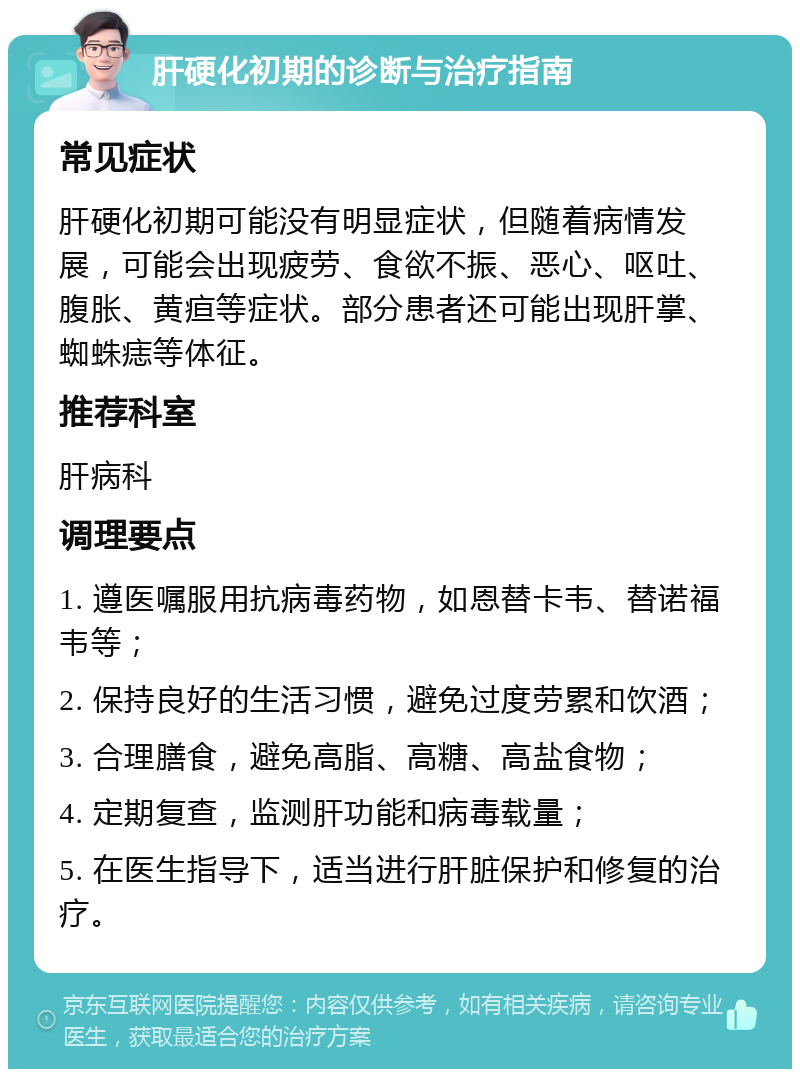 肝硬化初期的诊断与治疗指南 常见症状 肝硬化初期可能没有明显症状，但随着病情发展，可能会出现疲劳、食欲不振、恶心、呕吐、腹胀、黄疸等症状。部分患者还可能出现肝掌、蜘蛛痣等体征。 推荐科室 肝病科 调理要点 1. 遵医嘱服用抗病毒药物，如恩替卡韦、替诺福韦等； 2. 保持良好的生活习惯，避免过度劳累和饮酒； 3. 合理膳食，避免高脂、高糖、高盐食物； 4. 定期复查，监测肝功能和病毒载量； 5. 在医生指导下，适当进行肝脏保护和修复的治疗。