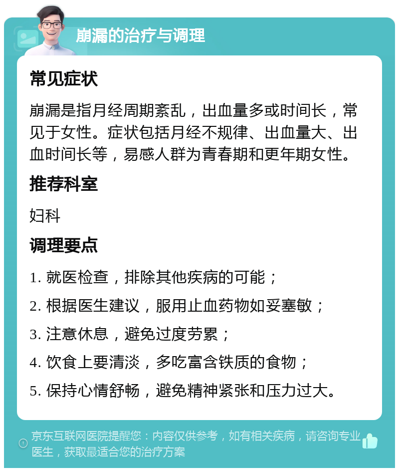 崩漏的治疗与调理 常见症状 崩漏是指月经周期紊乱，出血量多或时间长，常见于女性。症状包括月经不规律、出血量大、出血时间长等，易感人群为青春期和更年期女性。 推荐科室 妇科 调理要点 1. 就医检查，排除其他疾病的可能； 2. 根据医生建议，服用止血药物如妥塞敏； 3. 注意休息，避免过度劳累； 4. 饮食上要清淡，多吃富含铁质的食物； 5. 保持心情舒畅，避免精神紧张和压力过大。