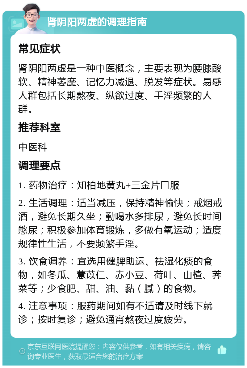 肾阴阳两虚的调理指南 常见症状 肾阴阳两虚是一种中医概念，主要表现为腰膝酸软、精神萎靡、记忆力减退、脱发等症状。易感人群包括长期熬夜、纵欲过度、手淫频繁的人群。 推荐科室 中医科 调理要点 1. 药物治疗：知柏地黄丸+三金片口服 2. 生活调理：适当减压，保持精神愉快；戒烟戒酒，避免长期久坐；勤喝水多排尿，避免长时间憋尿；积极参加体育锻炼，多做有氧运动；适度规律性生活，不要频繁手淫。 3. 饮食调养：宜选用健脾助运、祛湿化痰的食物，如冬瓜、薏苡仁、赤小豆、荷叶、山楂、荠菜等；少食肥、甜、油、黏（腻）的食物。 4. 注意事项：服药期间如有不适请及时线下就诊；按时复诊；避免通宵熬夜过度疲劳。