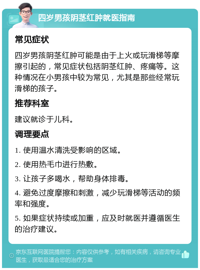 四岁男孩阴茎红肿就医指南 常见症状 四岁男孩阴茎红肿可能是由于上火或玩滑梯等摩擦引起的，常见症状包括阴茎红肿、疼痛等。这种情况在小男孩中较为常见，尤其是那些经常玩滑梯的孩子。 推荐科室 建议就诊于儿科。 调理要点 1. 使用温水清洗受影响的区域。 2. 使用热毛巾进行热敷。 3. 让孩子多喝水，帮助身体排毒。 4. 避免过度摩擦和刺激，减少玩滑梯等活动的频率和强度。 5. 如果症状持续或加重，应及时就医并遵循医生的治疗建议。