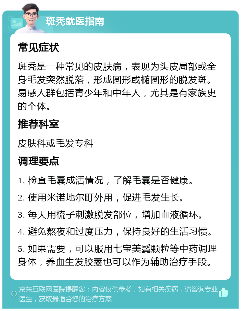 斑秃就医指南 常见症状 斑秃是一种常见的皮肤病，表现为头皮局部或全身毛发突然脱落，形成圆形或椭圆形的脱发斑。易感人群包括青少年和中年人，尤其是有家族史的个体。 推荐科室 皮肤科或毛发专科 调理要点 1. 检查毛囊成活情况，了解毛囊是否健康。 2. 使用米诺地尔町外用，促进毛发生长。 3. 每天用梳子刺激脱发部位，增加血液循环。 4. 避免熬夜和过度压力，保持良好的生活习惯。 5. 如果需要，可以服用七宝美鬓颗粒等中药调理身体，养血生发胶囊也可以作为辅助治疗手段。