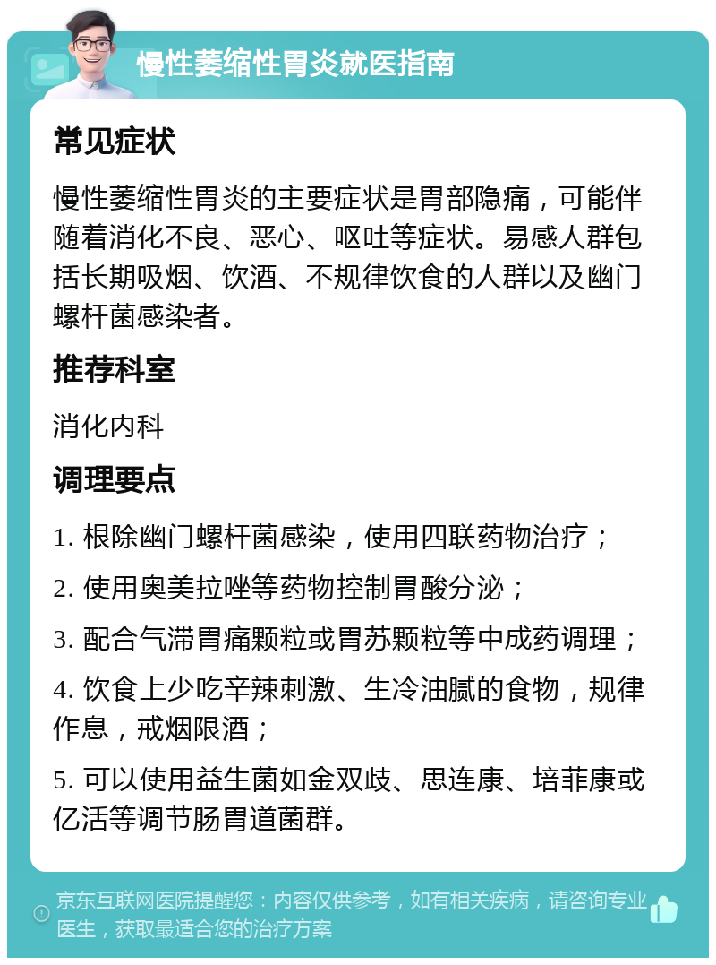 慢性萎缩性胃炎就医指南 常见症状 慢性萎缩性胃炎的主要症状是胃部隐痛，可能伴随着消化不良、恶心、呕吐等症状。易感人群包括长期吸烟、饮酒、不规律饮食的人群以及幽门螺杆菌感染者。 推荐科室 消化内科 调理要点 1. 根除幽门螺杆菌感染，使用四联药物治疗； 2. 使用奥美拉唑等药物控制胃酸分泌； 3. 配合气滞胃痛颗粒或胃苏颗粒等中成药调理； 4. 饮食上少吃辛辣刺激、生冷油腻的食物，规律作息，戒烟限酒； 5. 可以使用益生菌如金双歧、思连康、培菲康或亿活等调节肠胃道菌群。