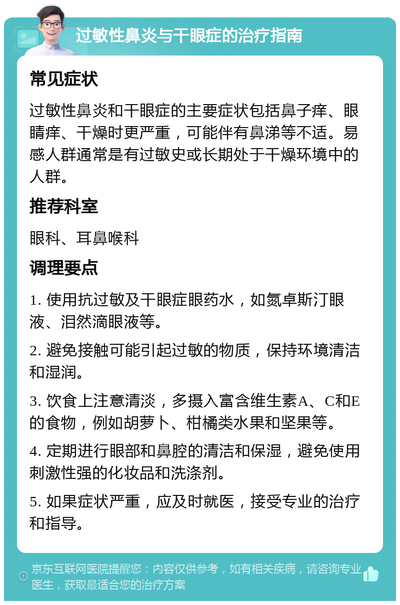 过敏性鼻炎与干眼症的治疗指南 常见症状 过敏性鼻炎和干眼症的主要症状包括鼻子痒、眼睛痒、干燥时更严重，可能伴有鼻涕等不适。易感人群通常是有过敏史或长期处于干燥环境中的人群。 推荐科室 眼科、耳鼻喉科 调理要点 1. 使用抗过敏及干眼症眼药水，如氮卓斯汀眼液、泪然滴眼液等。 2. 避免接触可能引起过敏的物质，保持环境清洁和湿润。 3. 饮食上注意清淡，多摄入富含维生素A、C和E的食物，例如胡萝卜、柑橘类水果和坚果等。 4. 定期进行眼部和鼻腔的清洁和保湿，避免使用刺激性强的化妆品和洗涤剂。 5. 如果症状严重，应及时就医，接受专业的治疗和指导。