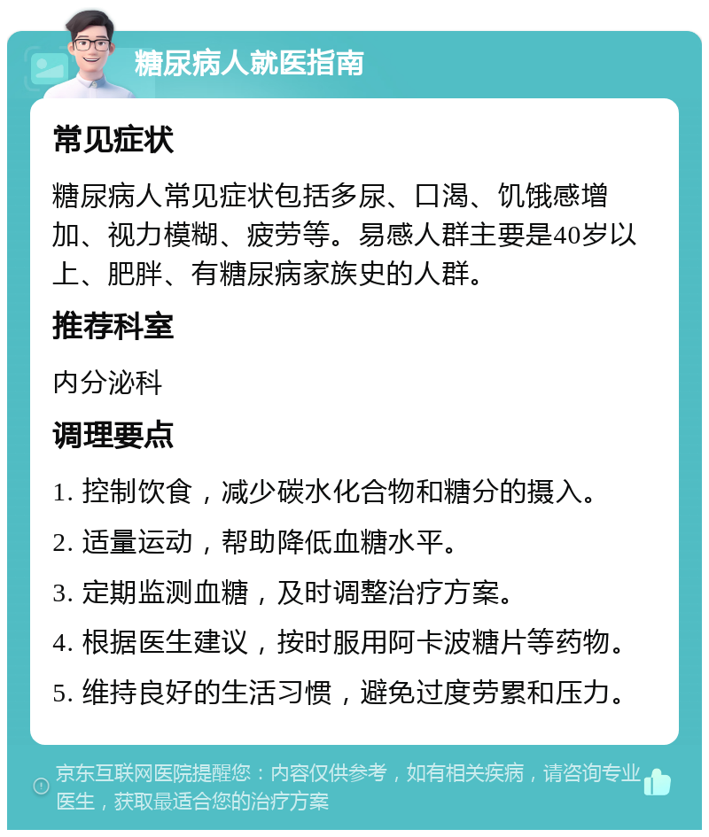 糖尿病人就医指南 常见症状 糖尿病人常见症状包括多尿、口渴、饥饿感增加、视力模糊、疲劳等。易感人群主要是40岁以上、肥胖、有糖尿病家族史的人群。 推荐科室 内分泌科 调理要点 1. 控制饮食，减少碳水化合物和糖分的摄入。 2. 适量运动，帮助降低血糖水平。 3. 定期监测血糖，及时调整治疗方案。 4. 根据医生建议，按时服用阿卡波糖片等药物。 5. 维持良好的生活习惯，避免过度劳累和压力。