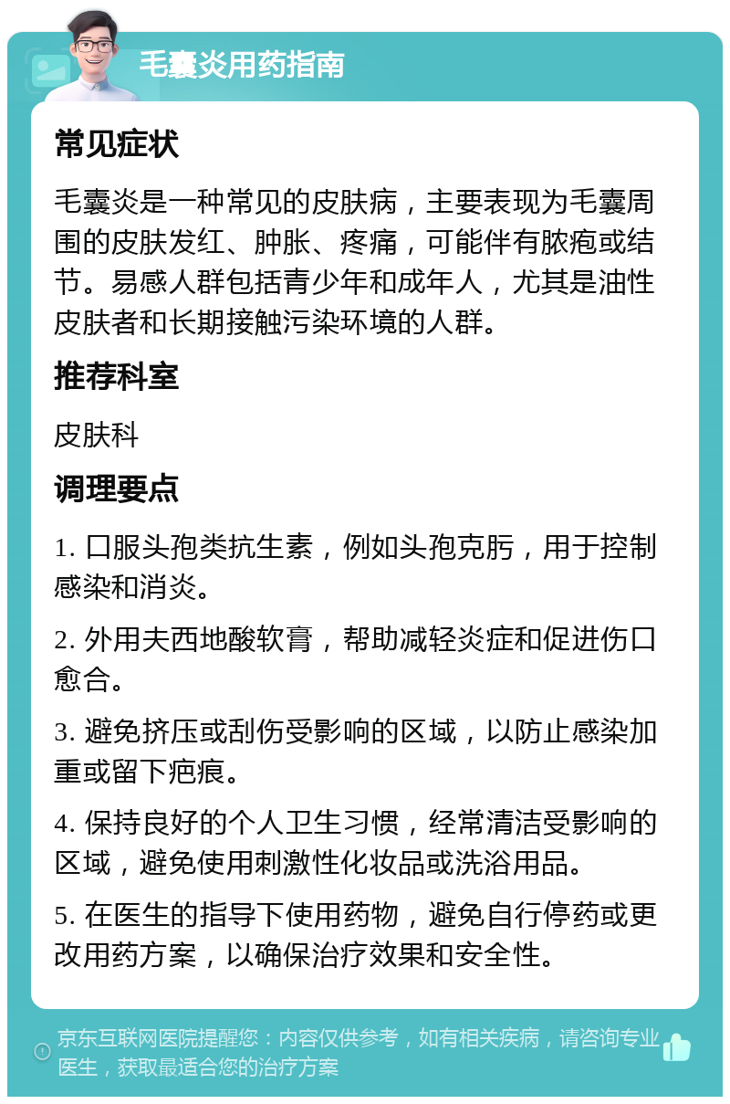 毛囊炎用药指南 常见症状 毛囊炎是一种常见的皮肤病，主要表现为毛囊周围的皮肤发红、肿胀、疼痛，可能伴有脓疱或结节。易感人群包括青少年和成年人，尤其是油性皮肤者和长期接触污染环境的人群。 推荐科室 皮肤科 调理要点 1. 口服头孢类抗生素，例如头孢克肟，用于控制感染和消炎。 2. 外用夫西地酸软膏，帮助减轻炎症和促进伤口愈合。 3. 避免挤压或刮伤受影响的区域，以防止感染加重或留下疤痕。 4. 保持良好的个人卫生习惯，经常清洁受影响的区域，避免使用刺激性化妆品或洗浴用品。 5. 在医生的指导下使用药物，避免自行停药或更改用药方案，以确保治疗效果和安全性。